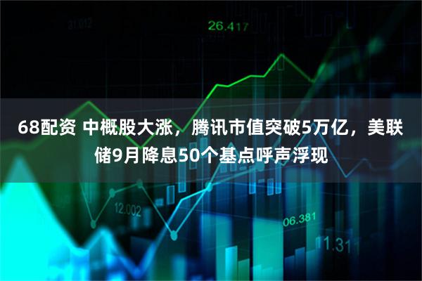 68配资 中概股大涨，腾讯市值突破5万亿，美联储9月降息50个基点呼声浮现