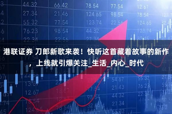 港联证券 刀郎新歌来袭！快听这首藏着故事的新作，上线就引爆关注_生活_内心_时代