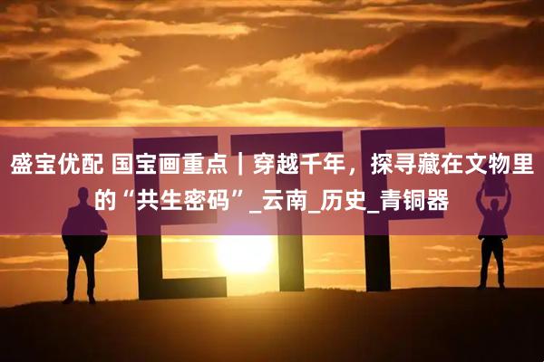 盛宝优配 国宝画重点｜穿越千年，探寻藏在文物里的“共生密码”_云南_历史_青铜器