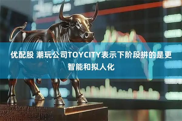 优配股 潮玩公司TOYCITY表示下阶段拼的是更智能和拟人化