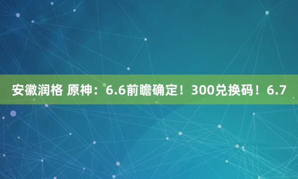 安徽润格 原神：6.6前瞻确定！300兑换码！6.7
