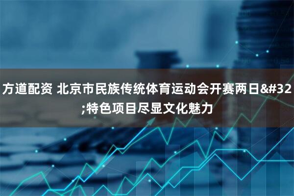 方道配资 北京市民族传统体育运动会开赛两日 特色项目尽显文化魅力