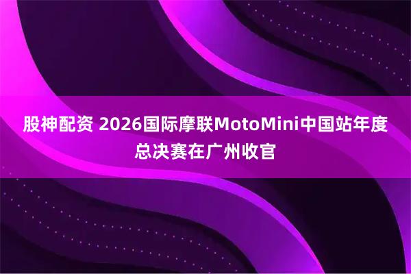 股神配资 2026国际摩联MotoMini中国站年度总决赛在广州收官