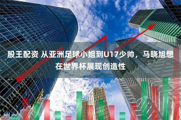 股王配资 从亚洲足球小姐到U17少帅，马晓旭想在世界杯展现创造性
