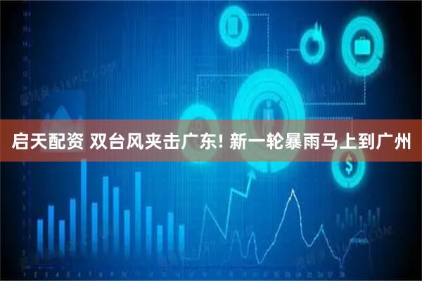 启天配资 双台风夹击广东! 新一轮暴雨马上到广州