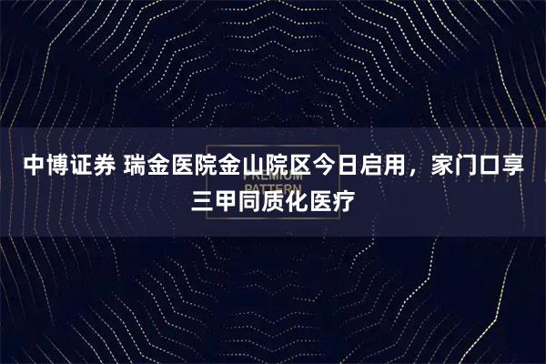 中博证券 瑞金医院金山院区今日启用,家门口享三甲同质化医疗