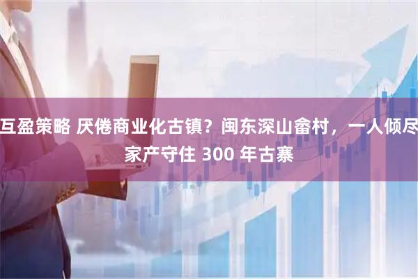 互盈策略 厌倦商业化古镇？闽东深山畲村，一人倾尽家产守住 300 年古寨